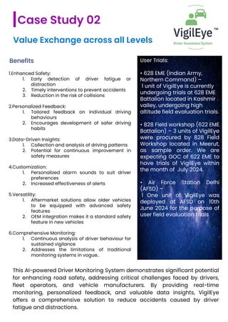 Value Exchange across all Levels
Benefits
1.Enhanced Safety:
1. Early detection of driver fatigue or
distraction
2. Timely interventions to prevent accidents
3. Reduction in the risk of collisions
2.Personalized Feedback:
1. Tailored feedback on individual driving
behaviours
2. Encourages development of safer driving
habits
3.Data-Driven Insights:
1. Collection and analysis of driving patterns
2. Potential for continuous improvement in
safety measures
4.Customization:
1. Personalized alarm sounds to suit driver
preferences
2. Increased effectiveness of alerts
5.Versatility:
1. Aftermarket solutions allow older vehicles
to be equipped with advanced safety
features
2. OEM integration makes it a standard safety
feature in new vehicles
6.Comprehensive Monitoring:
1. Continuous analysis of driver behaviour for
sustained vigilance
2. Addresses the limitations of traditional
monitoring systems in vogue..
Case Study 02
User Trials:
• 628 EME (Indian Army,
Northern Command) –
1 unit of VigilEye is currently
undergoing trials at 628 EME
Battalion located in Kashmir
valley, undergoing high
altitude field evaluation trials.
• 828 Field workshop (622 EME
Battalion) – 3 units of VigilEye
were procured by 828 Field
Workshop located in Meerut,
as sample order. We are
expecting GOC of 622 EME to
have trials of VigilEye within
the month of July 2024.
• Air Force Station Delhi
(AFSD) –
1 One unit of VigilEye was
deployed at AFSD on 10th
June 2024 for the purpose of
user field evaluation trials
This AI-powered Driver Monitoring System demonstrates significant potential
for enhancing road safety, addressing critical challenges faced by drivers,
fleet operators, and vehicle manufacturers. By providing real-time
monitoring, personalized feedback, and valuable data insights, VigilEye
offers a comprehensive solution to reduce accidents caused by driver
fatigue and distractions.
 