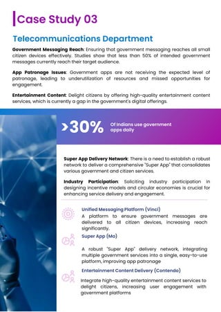 Government Messaging Reach: Ensuring that government messaging reaches all small
citizen devices effectively. Studies show that less than 50% of intended government
messages currently reach their target audience.
App Patronage Issues: Government apps are not receiving the expected level of
patronage, leading to underutilization of resources and missed opportunities for
engagement.
Entertainment Content: Delight citizens by offering high-quality entertainment content
services, which is currently a gap in the government's digital offerings.
Case Study 03
Telecommunications Department
>30% Of Indians use government
apps daily
Super App Delivery Network: There is a need to establish a robust
network to deliver a comprehensive "Super App" that consolidates
various government and citizen services.
Industry Participation: Soliciting industry participation in
designing incentive models and circular economies is crucial for
enhancing service delivery and engagement.
Unified Messaging Platform (Vinci)
Super App (Mo)
Entertainment Content Delivery (Contendo)
A platform to ensure government messages are
delivered to all citizen devices, increasing reach
significantly.
A robust "Super App" delivery network, integrating
multiple government services into a single, easy-to-use
platform, improving app patronage
Integrate high-quality entertainment content services to
delight citizens, increasing user engagement with
government platforms
 