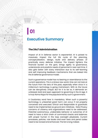 Executive Summary
The 24x7 Administration
Impact of AI in Defense sector is exponential. AI is poised to
massively impact the full life cycle of the planning,
conceptualization, design, build and delivery phases of
practically every defense initiative. The impact lightens the
financial burden on the govt, brings agility to governance,
understands and predicts needs of personnel in near real time. It
also gets better with every interaction due to its self-learning
and self-improving feedback mechanisms that are baked into
the AI defense governance model.
Such a governance model has no bearing or resemblance to the
current operations. This is a brave new world. One can not look at
the future from the lens of the past, especially when once in a
millennium technology is going mainstream. With AI, the future
can be disruptively unique. But for it to be so, it demands an
unbiased, bold and open approach to governing in the AI age. It
is truly Rama Rajya for the populace led by such a government.
A Cautionary word here is mandatory. When such a powerful
technology is unleashed great harm can occur if not properly
conceived and executed. Ethical and Responsible AI guardrails
need to be implemented as ground zero initiatives. Data Privacy
concerns of citizenry and organizations need to be addressed.
Potential autonomous, undesirable behavior or outcomes of AI
need to have a strict chain of command checks and balances
with proper human in the loop oversight playbooks. Current
processes, policies, rule books and even laws and penal codes
need to be revised and enhanced. The list is long indeed.
01
 