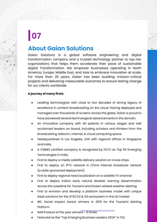 About Gaian Solutions
Gaian Solutions is a global software engineering and digital
transformation company and a trusted technology partner to top-tier
organizations that helps them accelerate their pace of sustainable
digital Transformation. We empower businesses operating in North
America, Europe, Middle East, and Asia to embrace innovation at scale.
For more than 20 years, Gaian has been building mission-critical
projects and delivering measurable outcomes to ensure lasting change
for our clients worldwide.
A journey of many firsts:
● Leading technologists with close to two decades of strong legacy of
excellence in content broadcasting on the cloud. Having deployed and
managed over thousands of screens across the globe, Gaian is proud to
have pioneered several technological advancements in the domain.
● An innovative company with 40 patents in various stages and well
acclaimed leaders on-board, including scholars and thinkers from the
broadcasting, telecom, internet, & cloud computing space.
● Headquartered in Los Angeles, USA with regional offices in Singapore
and India.
● A CMMI3 certified company & recognized by FICCI as Top 50 Emerging
Technologies in India.
● First to deploy a media satellite delivery solution on cruise ships.
● First to deploy an IPTV network in China internet broadcast network
(a state sponsored deployment).
● First to deploy regional news localization on a satellite TV channel.
● First to deploy India’s early natural disaster warning dissemination
across the coastline for Tsunami and Ocean related weather alerting.
● First to envision and develop a platform business model with unique
SaaS solutions for the ATSC3.0 & 5G ecosystem in the US market.
● IBC Social Impact Award winners in 2019 for the Tsunami Alerting
Platform
● NAB Product of the year winners - 6 times
● Featured as the “Top Emerging Business Leaders 2024” in TOI.
07
 