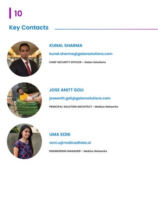 10
Key Contacts
CHIEF SECURITY OFFICER – Gaian Solutions
KUNAL SHARMA
kunal.sharma@gaiansolutions.com
PRINCIPAL SOLUTION ARCHITECT - Mobius Networks
JOSE ANITT GOLI
joseanitt.goli@gaiansolutions.com
ENGINEERING MANAGER – Mobius Networks
UMA SONI
soni.u@mobiusdtaas.ai
 