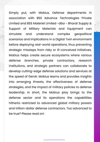 Simply put, with Mobius, Defense departments in
association with BSS Advance Technologies Private
Limited and BSS Materiel Limited -dba - Bharat Supply &
Support of Military Materials and Equipment can
simulate and understand complex geopolitical
scenarios and implications in a Digital Twin environment
before deploying real-world operations, thus preventing
strategic missteps from risky or ill-conceived initiatives.
Mobius helps create secure ecosystems where various
defense branches, private contractors, research
institutions, and strategic partners can collaborate to
develop cutting-edge defense solutions and services at
the speed of GenAI. Mobius learns and provides insights
into emerging threats, the effectiveness of defense
strategies, and the impact of military policies to defense
leadership. In short, the Mobius play brings to the
defense sector and its operations the capabilities
hitherto restricted to advanced global military powers
and trillion-dollar defense contractors. Too advanced to
be true? Please read on!
 