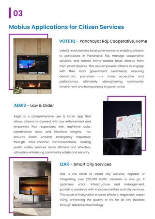 VoteIQ revolutionizes local governance by enabling citizens
to participate in Panchayat Raj, manage cooperative
services, and handle home-related tasks directly from
their smart devices. This app empowers citizens to engage
with their local government seamlessly, ensuring
democratic processes are more accessible and
participatory, ultimately strengthening community
involvement and transparency in governance.
AEGIS - Law & Order
Aegis is a comprehensive Law & Order app that
allows citizens to connect with law enforcement and
empowers first responders with real-time data,
coordination tools, and historical insights. This
ensures faster, smarter emergency responses
through omni-channel communications, making
public safety services more efficient and effective,
ultimately enhancing community safety and security.
IZAK - Smart City Services
VOTE IQ - Panchayat Raj, Cooperative, Home
Izak is the brain of smart city services, capable of
integrating over 200,000 traffic cameras in one go. It
optimizes urban infrastructure and management,
providing residents with improved utilities and city services.
This scale of integration ensures efficient, responsive urban
living, enhancing the quality of life for all city dwellers
through advanced technology.
03
Mobius Applications for Citizen Services
 