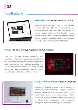 IMPRESSIO - Public Relations & Comms.
Impressio turns everyday objects into dynamic
communication tools. It transforms highway signs into
real-time incident alerts and local ad spaces into
weather update platforms. This flexibility ensures
citizens receive timely, relevant information through
various channels, enhancing public communication
and keeping the community informed and safe.
ATLAS - Land & Surveys, Agriculture & Warehouses
Atlas manages land surveys, agriculture, and
warehouses efficiently. It supports resource utilization
and agricultural development by facilitating detailed
land management and logistics planning. This
ensures that land resources are used wisely, boosting
productivity and sustainability, and supporting
agricultural growth for the benefit of all citizens.
EMERGENCY SERVICES - Health & Medical
Emergency Services provide instant access to
healthcare and emergency response systems.
Whether facing a medical emergency or a public
health crisis, this service ensures rapid, efficient
assistance. It enhances public health and safety by
providing timely interventions and coordinated
emergency responses, protecting and saving lives.
03
Applications
 