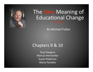 The New Meaning of 
 Educa2onal Change 
              Fourth Edi+on 


         By Michael Fullan 



Chapters 9 & 10 
    Taryl Hargens 
  Marcos Hernandez 
   Susan Pederson 
    Maria Paredes 
 