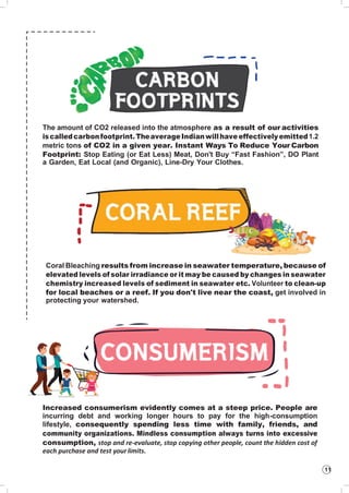 11
The amount of CO2 released into the atmosphere as a result of our activities
iscalledcarbonfootprint.TheaverageIndianwillhave effectively emitted1.2
metric tons of CO2 in a given year. Instant Ways To Reduce Your Carbon
Footprint: Stop Eating (or Eat Less) Meat, Don't Buy “Fast Fashion”, DO Plant
a Garden, Eat Local (and Organic), Line-Dry Your Clothes.
Coral Bleaching results from increase in seawater temperature, because of
elevated levels of solar irradiance or it may be caused by changes in seawater
chemistry increased levels of sediment in seawater etc. Volunteer to clean-up
for local beaches or a reef. If you don't live near the coast, get involved in
protecting your watershed.
Increased consumerism evidently comes at a steep price. People are
incurring debt and working longer hours to pay for the high-consumption
lifestyle, consequently spending less time with family, friends, and
community organizations. Mindless consumption always turns into excessive
consumption, stop and re-evaluate, stop copying other people, count the hidden cost of
each purchase and test yourlimits.
 