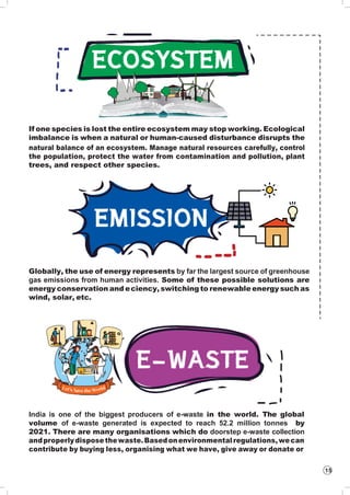 15
If one species is lost the entire ecosystem may stop working. Ecological
imbalance is when a natural or human-caused disturbance disrupts the
natural balance of an ecosystem. Manage natural resources carefully, control
the population, protect the water from contamination and pollution, plant
trees, and respect other species.
Globally, the use of energy represents by far the largest source of greenhouse
gas emissions from human activities. Some of these possible solutions are
energy conservation and eciency, switching to renewable energy such as
wind, solar, etc.
India is one of the biggest producers of e-waste in the world. The global
volume of e-waste generated is expected to reach 52.2 million tonnes by
2021. There are many organisations which do doorstep e-waste collection
andproperlydisposethewaste.Basedonenvironmentalregulations,wecan
contribute by buying less, organising what we have, give away or donate or
 