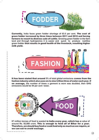 17
Currently, India faces green fodder shortage of 63.5 per cent. The cost of
green fodder increased by three times between 2011 and 2016 and forcing
farmers to resort to distress sale of cattle. Growing green fodder in the farm
land and through hydroponics it is easier and quick to produce nutritive
green fodder that results in good health of the livestock, resulting higher
milk yield.
It has been stated that around 5% of total global emissions comes from the
fashion industry which also uses six to nine trillion litres of water each year. If
on average, the number of times a garment is worn was doubled, then GHG
emissions would be 44 per cent lower.
67 million tonnes of food is wasted in India every year, which has a value of
around Rs. 92,000 crore. This is enough to feed all of Bihar for a year.
Therefore,weshould buyfoodorcookfoodonlyas muchaswe require,or
we can eat to avoid wastage.
 