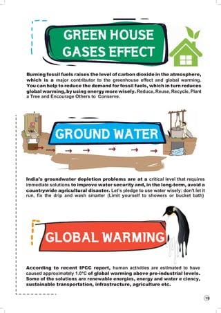 19
Burning fossil fuels raises the level of carbon dioxide in the atmosphere,
which is a major contributor to the greenhouse effect and global warming.
You can help to reduce the demand for fossil fuels, which in turn reduces
global warming, by using energy more wisely. Reduce, Reuse, Recycle, Plant
a Tree and Encourage Others to Conserve.
India’s groundwater depletion problems are at a critical level that requires
immediate solutions to improve water security and, in the long-term, avoid a
countrywide agricultural disaster. Let’s pledge to use water wisely: don't let it
run, fix the drip and wash smarter (Limit yourself to showers or bucket bath)
According to recent IPCC report, human activities are estimated to have
caused approximately 1.0°C of global warming above pre-industrial levels.
Some of the solutions are renewable energies, energy and water e ciency,
sustainable transportation, infrastructure, agriculture etc.
 