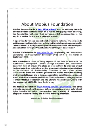 2
About Mobius Foundation
Mobius Foundation is a Best NGO in India that is working towards
environmental sustainability. In a world struggling with scarcity,
the foundation believes that environmental conservation is the
key to a better future and a greener planet.
It spearheads various educational programs in India, which include
setting up a residential green school in Karnataka and a day school in
Uttar Pradesh. It also promotes population stabilization and ecological
conservation through ‘Project Aakar’ and ‘Project Sanjeevani’.
Mobius Foundation is eco friendly ngo organising an ‘International
Conference on Sustainability Education’ (ICSE 2019) in the month of
September, 2019.
This conference aims to bring experts in the field of Education for
Sustainable Development, Climate Change Education and Environment
Education from all around the globe on one platform to discuss about
the best practices in this field so that we can develop recommendations
for incorporation of Sustainability Education in the current school
curriculum to make the current generations aware about the existing
environmental issues and in the process making sure this subject doesn’t
actasadditionalpressureonchildren. Thisconferenceisbeingorganised
jointly by Mobius foundation and The Climate Reality Project, India with
the support of UNESCO, New Delhi o ce.
The Mobius Foundation NGO working towards Environment has other
projects, such as health camps, school support programs, solar street
lights installation, toilet construction, and training & awareness
programs on food safety and natural farming practices.
Committed To Build a Sustainable Future
 
