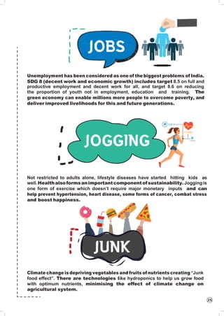 25
Unemployment has been considered as one of the biggest problems of India.
SDG 8 (decent work and economic growth) includes target 8.5 on full and
productive employment and decent work for all, and target 8.6 on reducing
the proportion of youth not in employment, education and training. The
green economy can enable millions more people to overcome poverty, and
deliver improved livelihoods for this and future generations.
Not restricted to adults alone, lifestyle diseases have started hitting kids as
well.Healthalsoformsanimportantcomponentofsustainability.Jogging is
one form of exercise which doesn’t require major monetary inputs and can
help prevent hypertension, heart disease, some forms of cancer, combat stress
and boost happiness.
Climate change is depriving vegetables and fruits of nutrients creating “Junk
food effect”. There are technologies like hydroponics to help us grow food
with optimum nutrients, minimising the effect of climate change on
agricultural system.
 