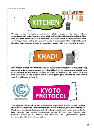 27
Women receive the highest indoor air pollution exposure because they
spendmostoftheirtimeinornearthekitchenwhenthestoveisalight.The
eco-friendly kitchen is the solution. Energy-e cient food preparation and
cleaning habits, using equipment made from sustainable materials, and
dodging toxic chemicals are an important aspect of a truly healthy kitchen.
Not many would know that khadi is a zero carbon-footprint fabric, needing
no electricity or machines, or any kind of fuel for its manufacture. A simple
comparison of numbers- 3 litres of water to produce one metre of khadi
versus 55 litres for one metre in a mill- is enough to give anyone an idea of the
eco-friendliness of khadi.
The Kyoto Protocol is an international agreement linked to the United
Nations Framework Convention on Climate Change, which commits its
Parties to setting internationally binding emission reduction targets. India
has ratified the second commitment period of the Kyoto Protocol that
commits countries to contain the emission of greenhouse gases,
rea rming its stand on climate action.
 