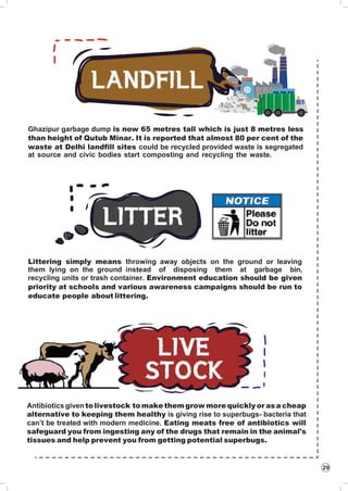 29
Ghazipur garbage dump is now 65 metres tall which is just 8 metres less
than height of Qutub Minar. It is reported that almost 80 per cent of the
waste at Delhi landfill sites could be recycled provided waste is segregated
at source and civic bodies start composting and recycling the waste.
Littering simply means throwing away objects on the ground or leaving
them lying on the ground instead of disposing them at garbage bin,
recycling units or trash container. Environment education should be given
priority at schools and various awareness campaigns should be run to
educate people about littering.
Antibiotics given tolivestock to make themgrow more quickly or as a cheap
alternative to keeping them healthy is giving rise to superbugs- bacteria that
can’t be treated with modern medicine. Eating meats free of antibiotics will
safeguard you from ingesting any of the drugs that remain in the animal's
tissues and help prevent you from getting potential superbugs.
 