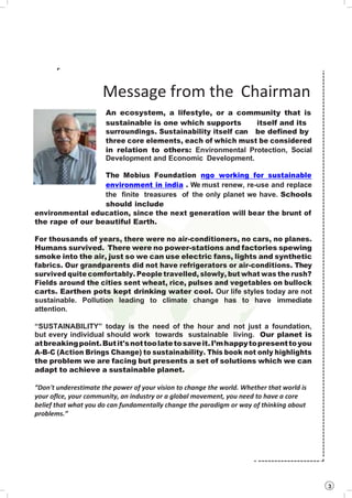 3
Message from the Chairman
An ecosystem, a lifestyle, or a community that is
sustainable is one which supports
surroundings. Sustainability itself can
itself and its
be defined by
three core elements, each of which must be considered
in relation to others: Environmental Protection, Social
Development and Economic Development.
The Mobius Foundation ngo working for sustainable
environment in india . We must renew, re-use and replace
the finite treasures of the only planet we have. Schools
should include
environmental education, since the next generation will bear the brunt of
the rape of our beautiful Earth.
For thousands of years, there were no air-conditioners, no cars, no planes.
Humans survived. There were no power-stations and factories spewing
smoke into the air, just so we can use electric fans, lights and synthetic
fabrics. Our grandparents did not have refrigerators or air-conditions. They
survived quite comfortably. People travelled, slowly, but what was the rush?
Fields around the cities sent wheat, rice, pulses and vegetables on bullock
carts. Earthen pots kept drinking water cool. Our life styles today are not
sustainable. Pollution leading to climate change has to have immediate
attention.
“SUSTAINABILITY” today is the need of the hour and not just a foundation,
but every individual should work towards sustainable living. Our planet is
atbreakingpoint.Butit'snottoolatetosaveit.I’mhappytopresenttoyou
A-B-C (Action Brings Change) to sustainability. This book not only highlights
the problem we are facing but presents a set of solutions which we can
adapt to achieve a sustainable planet.
“Don't underestimate the power of your vision to change the world. Whether that world is
your oflce, your community, an industry or a global movement, you need to have a core
belief that what you do can fundamentally change the paradigm or way of thinking about
problems.”
 