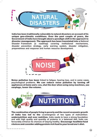 33
India has been traditionally vulnerable to natural disasters on account of its
unique geo-climatic conditions. Over the past couple of years, the
Government of India have brought about a paradigm shift in the approach to
disaster management. The approach has been translated into a National
Disaster Framework [a roadmap] covering institutional mechanisms,
disaster prevention strategy, early warning system, disaster mitigation,
preparedness and response and human resource development.
Noise pollution has been linked to fatigue, hearing loss, and in some cases,
psychological problems. We can reduce noise pollution by turning off
appliances at home and o ces, shut the door when using noisy machines, use
earplugs, lower the volume.
The combination of people living in poverty and the recent economic growth
of India has led to the co-emergence of two types of malnutrition:
undernutrition and over nutrition. India needs to have a strong foundation
and with high quality and quantity of proteins in a balanced diet, India can
favourably enhance its chances of staying healthy. Encourage healthierfood
choicesand consider adding protein rich food to yourloved one's diet.
 