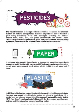 37
The industrialization of the agricultural sector has increased the chemical
burden on natural ecosystems. Residues of pesticides can be found in a
great variety of everyday foods and beverages, including for instance
cooked meals, water, wine, fruit juices, refreshments, and animal feeds.
Choose Organic! Food producers grow and produce food withoutusing
synthetic chemicals such as pesticides and artificial fertilisers.
It takes an average of 5 litres of water to produce one piece of A4 paper. Paper
accounts for 25% of landfill waste and 33% of municipal waste. Recycling 1
ton of paper saves around 682.5 gallons of oil, 26,500 litres of water and 17
trees.
In 2016, world plastics production totalled around 335 million metric tons.
Humans buy about 1,000,000 plastic bottles per minute in total. Only 1% of
plastic bags are returned for recycling. Buy yourself a reusable water bottle
(BPA-free if you're going plastic), Stop with the disposable plastic water
bottles and Get educated on your local tap water.
 