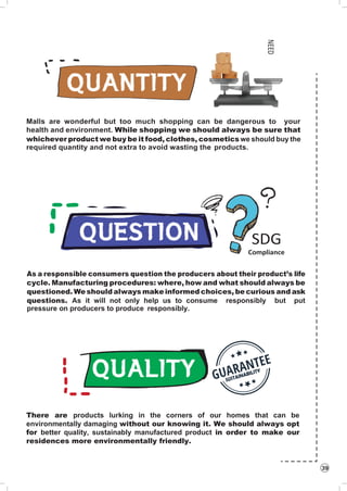 39
Malls are wonderful but too much shopping can be dangerous to your
health and environment. While shopping we should always be sure that
whichever product we buy be it food, clothes, cosmetics we should buy the
required quantity and not extra to avoid wasting the products.
SDG
Compliance
As a responsible consumers question the producers about their product’s life
cycle. Manufacturing procedures: where, how and what should always be
questioned. Weshould always make informed choices, be curious and ask
questions. As it will not only help us to consume responsibly but put
pressure on producers to produce responsibly.
There are products lurking in the corners of our homes that can be
environmentally damaging without our knowing it. We should always opt
for better quality, sustainably manufactured product in order to make our
residences more environmentally friendly.
NEED
 