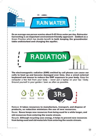 On an average one person wastes about 0-45 litres water per day. Rainwater
harvesting is an important environment friendly approach – dubbed as a
Green Practice which has double benefit in both keeping the groundwater
table undisturbed and charging the aquifer.
The electromagnetic radiation (EMR) emitted by cell phones can cause our
cells to heat up and become damaged over time. Use a wired external
keyboard and mouse to reduce the EMF exposure to your body. Keep the
computer a few feet from your body – never put a laptop on your lap / body.
Ground yourself in your garden / lawn as often as possible.
1 + 2 + 3
REDUC REUSE RECYCLE
Reduce: It takes resources to manufacture, transport, and dispose of
products, so reduction minimizes the use of new resources.
Reuse: Reuse keeps new resources from being used for a while longer, and
old resources from entering the waste stream.
Recycle: Although recycling uses energy, it helps to prevent new resources
from being used and old materials from entering the waste stream.
41
 