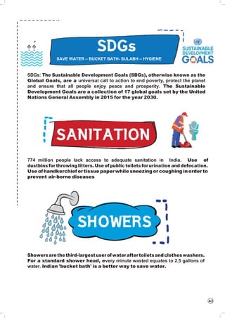 SAVE WATER – BUCKET BATH- SULABH – HYGIENE
43
SDGs: The Sustainable Development Goals (SDGs), otherwise known as the
Global Goals, are a universal call to action to end poverty, protect the planet
and ensure that all people enjoy peace and prosperity. The Sustainable
Development Goals are a collection of 17 global goals set by the United
Nations General Assembly in 2015 for the year 2030.
774 million people lack access to adequate sanitation in India. Use of
dustbins for throwing litters. Use of public toilets for urination and defecation.
Use of handkerchief or tissue paper while sneezing or coughing in order to
prevent air-borne diseases
Showers arethethird-largestuser ofwater aftertoiletsandclothes washers.
For a standard shower head, every minute wasted equates to 2.5 gallons of
water. Indian 'bucket bath' is a better way to save water.
 