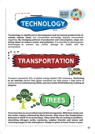 45
Technology is significant in development and increased productivity to
satisfy human need, but uncontrolled technology impacts environment
negatively. By changing patterns of production and consumption, steps are
being taken to reduce waste and pollution. It is essential to developgreen
technologies to prevent any further damage for health and the
environment.
Transport represents 23% of global energy-related CO2 emissions. Switching
to an entirely electric fleet (green transport) can help reduce 1 Giga tonne of
carbon dioxide emissions by 2030, and save India $330 billion by cutting oil
imports.
Trees function as an excellent natural thermoregulator. Withtheir shade and
the water vapour released by their leaves, they lower the temperature
between 2 and 8 ºC on sunny days. They clean the air acting as purifiers,
absorbing nitrogen oxide, ammonia, sulphur dioxide and ozone and
returning oxygen to the atmosphere. Pledge to plant at least 5 trees in your
 