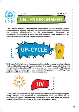 47
The United Nations Environment Programme is the leading global
environmental agency that sets the global environmental agenda, promotes
the coherent implementation of the environmental dimension of
sustainable development within the UN system, and serves as an
authoritative advocate for the global environment.
Withtoday’slifestyleweendupaccumulatinglot ofwaste.Up-cyclingreduces
cloth and textile waste by reusing dead stock or gently used fabric to create
new garments and products. There is also a new eco-centric trend that uses
plastic bottles to create yarns and materials to produce everything from
jackets and t-shirts to shoes and accessories.
Some of this UV radiation (UV-B) is especially effective in causing damage to
living beings. Sun protection is recommended when UV levels are 3
(Moderate) or higher. The research found that there has been an overall
annual increase in UV levels of 2% to 6% since the 1990s,
SPF
 