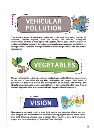 49
The main cause of vehicular pollution is the rapidly growing number of
vehicles, 2-stroke engines, poor fuel quality, old vehicles, inadequate
maintenance and tra c management system. Keep your vehicle well-tuned
and tyres inflated properly to reduce exhaust emissions and avoid idling —
idling exhaust contains more pollutants than running exhaust and use public
transport.
The developments in the agricultural sector have evidently shown an increase
in the use of pesticides during the cultivation of crops. High levels of
pesticides in food can lead to the development of diseases. Therefore, one
should always choose organic vegetables over conventional as they are free of
chemical pesticides and does not have negative health impact.
Electronics actually emit a blue light, which has negative effects on our
eyes, fatigue and discomfort are common among digital device users. Wear
blue light blocking glasses, use a screen filter, install a blue light blocking
plugin, and take advantage of “Comfort View” Settings.
 