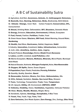 5
A B C of Sustainability Sutra
A: Agriculture, Acid Rain, Awareness, Animals, Air, Anthropogenic Emissions,
B: Basic(S), Bees, Burning, Behaviour, Birds, Biodiversity, Birth Defects
C: Climate Change, Coral Reef, Carbon Footprint, Conservation, CFL,
Consumerism
D: Diesel, Drinking Water, Deforestation, DIY, Disasters, Domestic Waste
E: Energy, Emission, Education, Environment, E-Waste, Ecosystem
F: Fuel, Forest, Fashion, Fertilizer, Fodder, Food
G: Green House Gases, Glaciers, GM Food, Global Warming, Ground Water,
Gardening
H: Health, Heat Wave, Hurricanes, Habitat, Happiness, Habit
I: Industry, Innovation, Investment, Index, Infrastructure, Incineration
J: Junk, Jobs, Jewellery, Justice, June, Jogging
K: Kyoto Protocol, Knowledge, Kitchen, Khaki/ Khadi, Kerosene
L: Lakes, Landfill, Livestock, Lead Pollution, Litter
M: Marine Ecosystem, Manure, Methane, Minerals, Micro-Plastic, Municipal
Solid Waste
N: Natural Disaster, Nutrients, Nitrogen Footprint, Noise, Non-Renewable
O: Oxygen, Oil Spills, Ozone, Ocean,Organic
P:Population,Paper,Plastic,Pesticides,Poverty,Pollution
Q: Quantity, Quality, Question, Quest
R: Renewable, Radiation, Rivers, Rain Water, Reforestation, 3Rs
S: SDGs, School, Sanitation, Smoke, Sea Level Rise, Showers
T: Toxic, Technology, Transportation, Trash, Trees, Temperature
U: UV, Upcycle, Utility, UN- Environment, UNFCCC, UNEP
V: Vehicles, Visibility, Vision, Ventilation, Vegetables, Vehicular Pollution
W: Water, Waste, Wealth, Women, Weight, Worry
X: Xenobiotic, Xylenes, Xenology, Xenophobia, X-Mas Trees
Y: Yeast, You, Youth, Yoga, Yarn, Yield
Z: Zero Emission, Zero Waste System, Zero Energy, Zinc, Zoology, Zika Virus
 