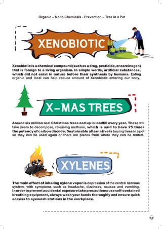 53
Organic – No to Chemicals - Prevention – Tree in a Pot
Xenobiotic is a chemical compound (such as a drug, pesticide, or carcinogen)
that is foreign to a living organism. In simple words, artificial substances,
which did not exist in nature before their synthesis by humans. Eating
organic and local can help reduce amount of Xenobiotic entering our body.
Around six million real Christmas trees end up in landfill every year. These will
take years to decompose, releasing methane, which is said to have 25 times
the potency of carbon dioxide. Sustainable alternative is buying trees in a pot
so they can be used again or there are places from where they can be rented.
The main effect of inhaling xylene vapor is depression of the central nervous
system, with symptoms such as headache, dizziness, nausea and vomiting.
Inordertoprevent accidentalexposuretakeprecautions:useself-contained
breathing equipment, always wash your hands thoroughly and ensure quick
access to eyewash stations in the workplace.
 