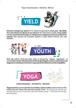 55
Yoga- Consciousness – Nutrients – Manure
Climate change has about 4-9 % impact on agriculture each year. By 2030,
rice and wheat are likely to see about 6-10 % decrease in yields. Crop yields
can be maximized through an integrated cropping-livestock production
system that recycles the nutrients present in both animal manure and crop
residues.
With 356 million 10-24-year-olds, India is having the highest population of
youthintheworld.Thepotentialofthishugebrigadecanberealizedifevery
segmentcontributesinhis/hercapacitytothefullestinachievingSDGs.
CONSCIOUSNESS – NUTRIENTS – MANURE
Yoga teaches us to care for our bodies and to make choices that are life
enhancing over those that diminish quality of life. “By changing our lifestyle and
creating consciousness, it can help us deal with climate change” – Prime Minister of India,
Narendra Modi.
 