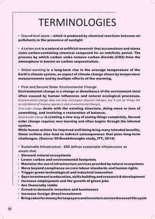 58
TERMINOLOGIES
• Ground-level ozone – which is produced by chemical reactions between air
pollutants in the presence of sunlight
• A carbon sink is a natural or artificial reservoir that accumulates and stores
some carbon-containing chemical compound for an indefinite period. The
process by which carbon sinks remove carbon dioxide (CO2) from the
atmosphere is known as carbon sequestration.
• Global warming is a long-term rise in the average temperature of the
Earth's climate system, an aspect of climate change shown by temperature
measurements and by multiple effects of the warming.
• First and Second Order Environmental Change:
Environmental change is a change or disturbance of the environment most
often caused by human influences and natural ecological processes.
Environmental change does not only encompass physical changes, but it can be things like
an infestation of invasive species is also environmental changes.
First order change deals with the existing structure, doing more or less of
something, and involving a restoration of balance.
Second order change is creating a new way of seeing things completely. Second
order change requires new learning and often begins through the informal
system.
While human actions for improved well-being bring many intended benefits,
these actions also lead to indirect consequences that pose long-term
challenges. (Source: 50 Breakthroughs study, ITT, 2014)
• Sustainable Infrastructure : IISD deﬁnes sustainable infrastructure as
assets that:
• Steward natural ecosystems
• Lower carbon and environmental footprints
• Maximize the use of infrastructure services provided by natural ecosystems
• Move beyond compliance on core labour standards and human rights
• Trigger green technological and industrial innovation
• Spurinvestmentineducation,skillsbuildingandresearch&development
• Increase employment and the growth of green jobs
• Are ﬁnancially viable
• Crowd-in domestic investors and businesses
• Increase foreign directinvestment
• Bringvalueformoneyfortaxpayersandinvestorsacrosstheassetlifecycle
 