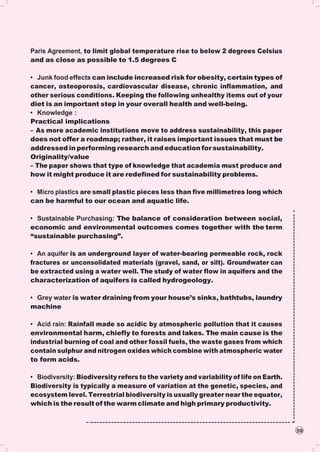 59
Paris Agreement, to limit global temperature rise to below 2 degrees Celsius
and as close as possible to 1.5 degrees C
• Junk food effects can include increased risk for obesity, certain types of
cancer, osteoporosis, cardiovascular disease, chronic inflammation, and
other serious conditions. Keeping the following unhealthy items out of your
diet is an important step in your overall health and well-being.
• Knowledge :
Practical implications
– As more academic institutions move to address sustainability, this paper
does not offer a roadmap; rather, it raises important issues that must be
addressed in performing research and education for sustainability.
Originality/value
– The paper shows that type of knowledge that academia must produce and
how it might produce it are redefined for sustainability problems.
• Micro plastics are small plastic pieces less than five millimetres long which
can be harmful to our ocean and aquatic life.
• Sustainable Purchasing: The balance of consideration between social,
economic and environmental outcomes comes together with the term
“sustainable purchasing”.
• An aquifer is an underground layer of water-bearing permeable rock, rock
fractures or unconsolidated materials (gravel, sand, or silt). Groundwater can
be extracted using a water well. The study of water flow in aquifers and the
characterization of aquifers is called hydrogeology.
• Grey water is water draining from your house’s sinks, bathtubs, laundry
machine
• Acid rain: Rainfall made so acidic by atmospheric pollution that it causes
environmental harm, chiefly to forests and lakes. The main cause is the
industrial burning of coal and other fossil fuels, the waste gases from which
contain sulphur and nitrogen oxides which combine with atmospheric water
to form acids.
• Biodiversity: Biodiversity refers to the variety and variability of life on Earth.
Biodiversity is typically a measure of variation at the genetic, species, and
ecosystem level. Terrestrial biodiversity is usually greater near the equator,
which is the result of the warm climate and high primary productivity.
 