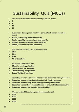 62
Sustainability Quiz (MCQs)
• How many sustainable development goals are there?
o 4
o 9
o 15
o 17
• Sustainable development has three parts. Which option describes
them?
o Waste, air quality andbiodiversity.
o Social equality, human rights and health.
o Wealth, economic growth andpoverty.
o Social, environment and economy.
• Which of the following is a greenhouse gas
o CO2
o CH4
o N2O
o All of the above
• What does GWP stand for?
o Global warming potential
o Global water partnership
o Global Writing Programme
o Gross Written Premiums
• Educating women worldwide has lowered birthrates mainly because
o Educated women contribute less to their family income.
o Educated women may learn family planning techniques.
o Educated women have many children to ensure that some survive.
o Educated women are usually the only child.
• When was the Millennium project commissioned?
o 2000
o 2002
o 2003
o 2005
 