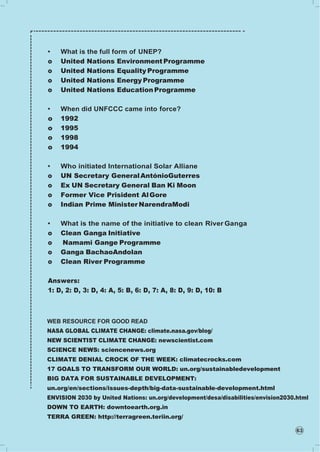 63
• What is the full form of UNEP?
o United Nations EnvironmentProgramme
o United Nations Equality Programme
o United Nations Energy Programme
o United Nations Education Programme
• When did UNFCCC came into force?
o 1992
o 1995
o 1998
o 1994
• Who initiated International Solar Alliane
o UN Secretary GeneralAntónioGuterres
o Ex UN Secretary General Ban Ki Moon
o Former Vice Prisident AlGore
o Indian Prime Minister NarendraModi
• What is the name of the initiative to clean River Ganga
o Clean Ganga Initiative
o Namami Gange Programme
o Ganga BachaoAndolan
o Clean River Programme
Answers:
1: D, 2: D, 3: D, 4: A, 5: B, 6: D, 7: A, 8: D, 9: D, 10: B
WEB RESOURCE FOR GOOD READ
NASA GLOBAL CLIMATE CHANGE: climate.nasa.gov/blog/
NEW SCIENTIST CLIMATE CHANGE: newscientist.com
SCIENCE NEWS: sciencenews.org
CLIMATE DENIAL CROCK OF THE WEEK: climatecrocks.com
17 GOALS TO TRANSFORM OUR WORLD: un.org/sustainabledevelopment
BIG DATA FOR SUSTAINABLE DEVELOPMENT:
un.org/en/sections/issues-depth/big-data-sustainable-development.html
ENVISION 2030 by United Nations: un.org/development/desa/disabilities/envision2030.html
DOWN TO EARTH: downtoearth.org.in
TERRA GREEN: http://terragreen.teriin.org/
 