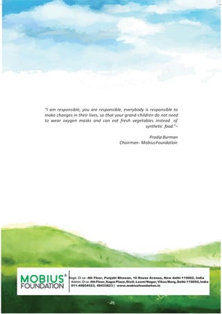 “I am responsible, you are responsible, everybody is responsible to
make changes in their lives, so that your grand-children do not need
to wear oxygen masks and can eat fresh vegetables instead of
synthetic food.”–
PradipBurman
Chairman- MobiusFoundation
® Regd. O ce: 4th Floor, Punjabi Bhawan, 10 Rouse Avenue, New delhi-110002, India
Admin.O ce:4thFloor,SagarPlaze,Distt.LaxmiNagar,VikasMarg, Delhi-110092,India
011-49854523, 49433823 | www.mobiusfoundaiton.in
 