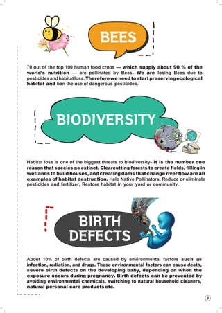 9
70 out of the top 100 human food crops — which supply about 90 % of the
world’s nutrition — are pollinated by Bees. We are losing Bees due to
pesticidesandhabitatloss.Thereforeweneedtostartpreservingecological
habitat and ban the use of dangerous pesticides.
Habitat loss is one of the biggest threats to biodiversity- it is the number one
reason that species go extinct. Clearcutting forests to create fields, filling in
wetlands to build houses, and creating dams that change river flow are all
examples of habitat destruction. Help Native Pollinators, Reduce or eliminate
pesticides and fertilizer, Restore habitat in your yard or community.
About 10% of birth defects are caused by environmental factors such as
infection, radiation, and drugs. These environmental factors can cause death,
severe birth defects on the developing baby, depending on when the
exposure occurs during pregnancy. Birth defects can be prevented by
avoiding environmental chemicals, switching to natural household cleaners,
natural personal-care products etc.
 