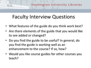 Faculty Interview QuestionsWhat features of the guide do you think work best?Are there elements of the guide that you would like to see added or changed?Do you find the guide to be useful? In general, do you find the guide is working well as an enhancement to the course? If so, how?Would you like course guides for other courses you teach?