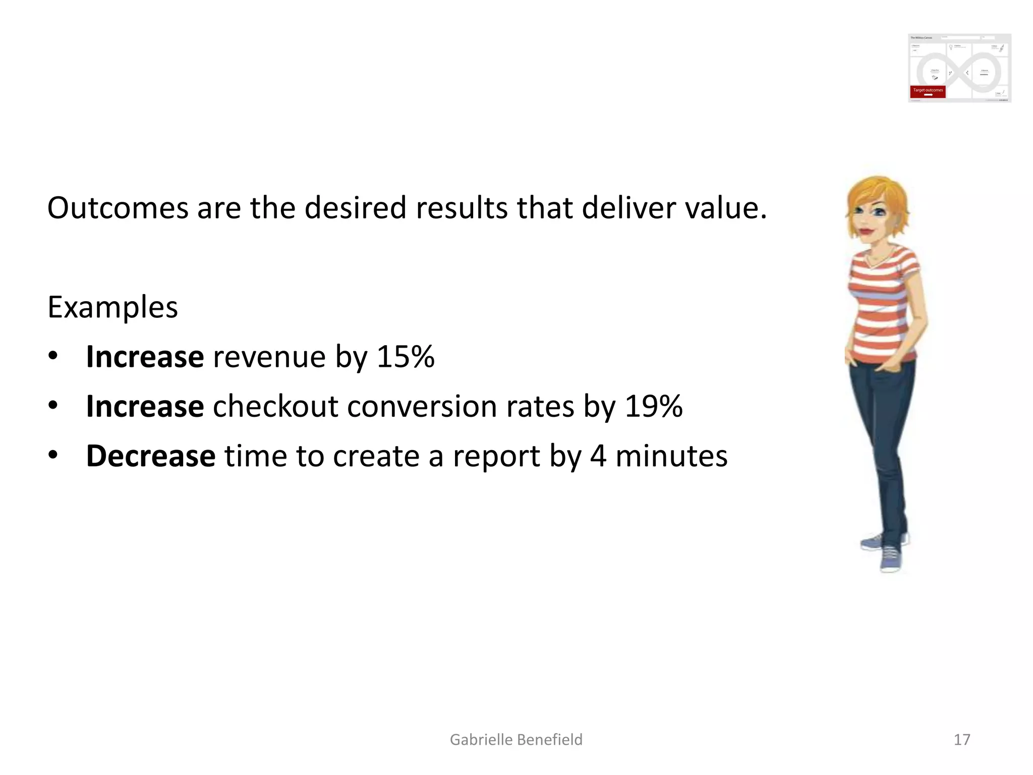 Creating measurable outcomes
Outcomes are the desired results that deliver value.
Examples
• Increase revenue by 15%
• Increase checkout conversion rates by 19%
• Decrease time to create a report by 4 minutes

Gabrielle Benefield

17

 