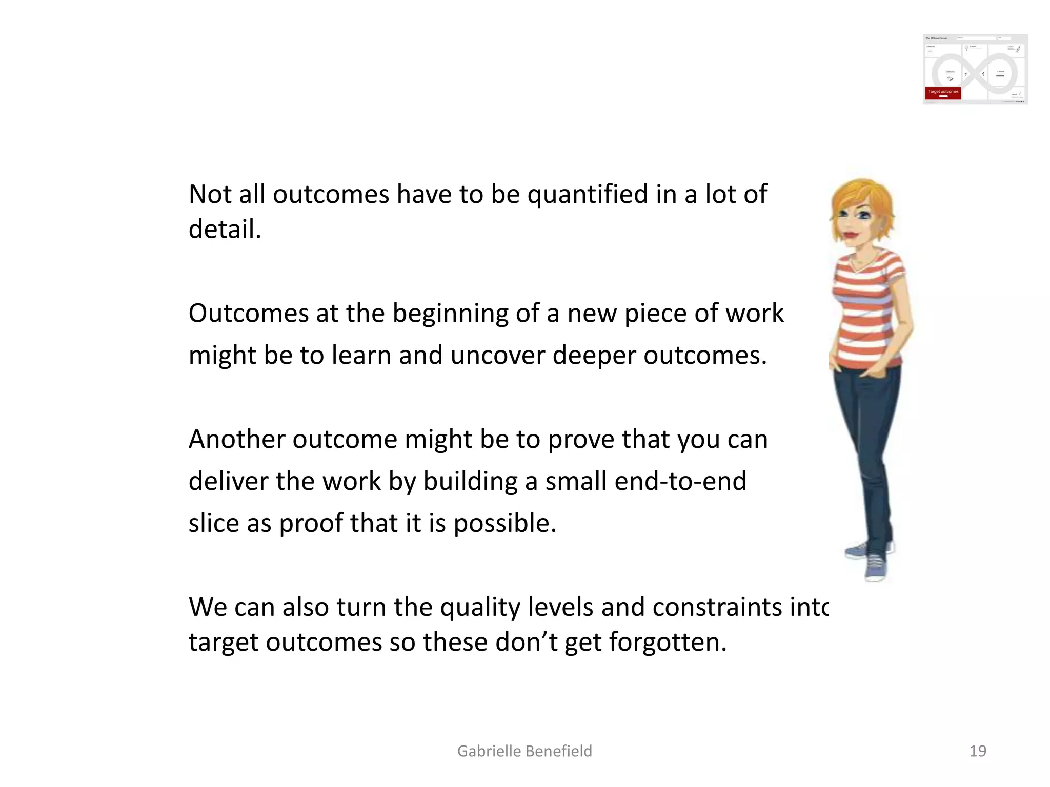 Creating measurable outcomes
Not all outcomes have to be quantified in a lot of
detail.
Outcomes at the beginning of a new piece of work
might be to learn and uncover deeper outcomes.
Another outcome might be to prove that you can
deliver the work by building a small end-to-end
slice as proof that it is possible.
We can also turn the quality levels and constraints into
target outcomes so these don’t get forgotten.

Gabrielle Benefield

19

 