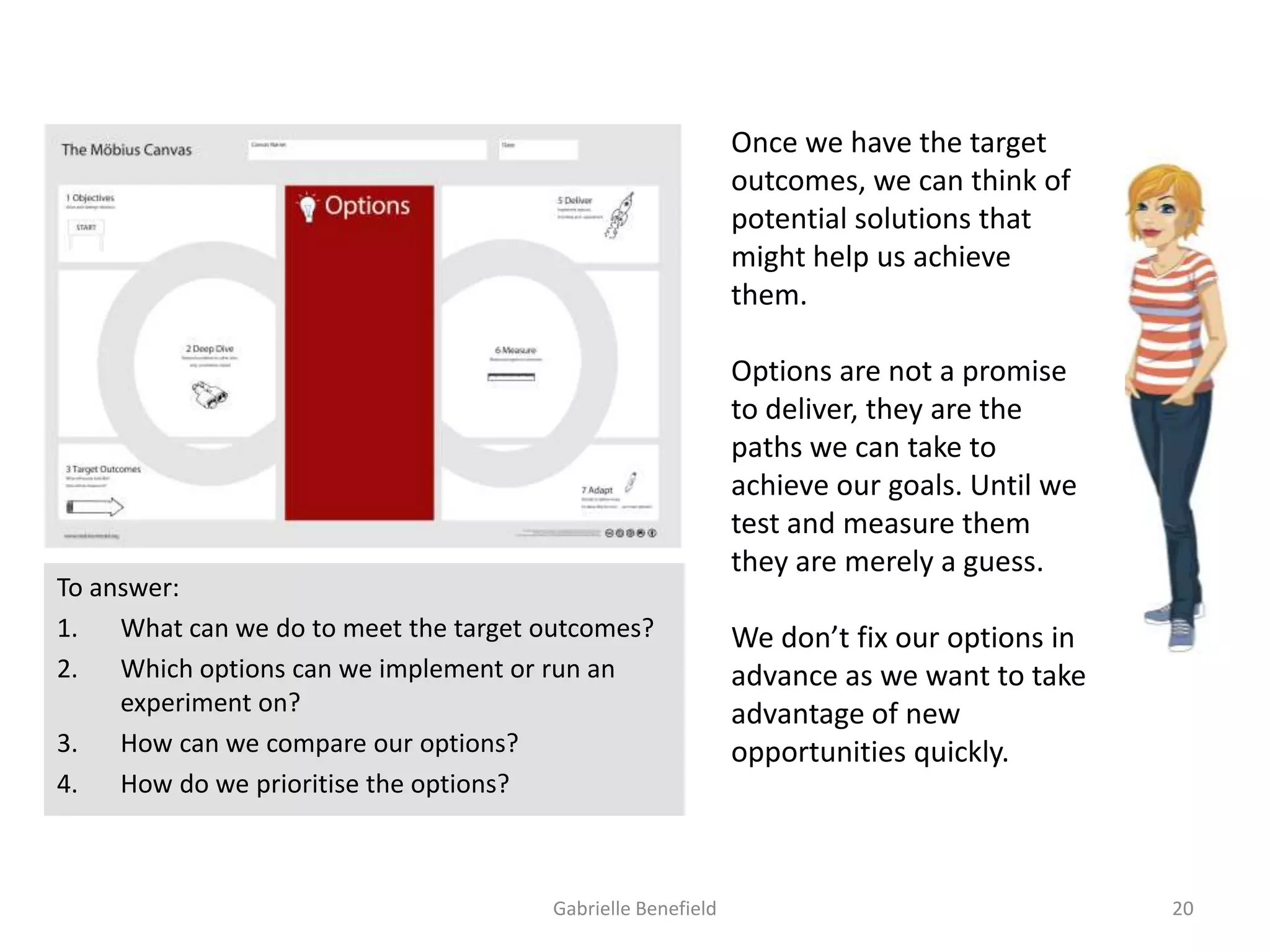Once we have the target
outcomes, we can think of
potential solutions that
might help us achieve
them.

To answer:
1.
What can we do to meet the target outcomes?
2.
Which options can we implement or run an
experiment on?
3.
How can we compare our options?
4.
How do we prioritise the options?

Gabrielle Benefield

Options are not a promise
to deliver, they are the
paths we can take to
achieve our goals. Until we
test and measure them
they are merely a guess.
We don’t fix our options in
advance as we want to take
advantage of new
opportunities quickly.

20

 