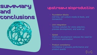 Summary
and
Conclusions
Upstream Bioproduction
• Foundation blocks
Cell line, cell culture media & feeds, and
bioreactors
• Unit integration
Turnkey solution for clone selection,
process development, and scale up
• Speed
Platform development reduces the need for
extensive optimization
• Product consistency
Confidence in process performance and
product quality
21
 