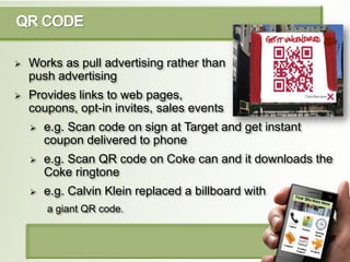 QR CODE

   Works as pull advertising rather than
    push advertising
   Provides links to web pages,
    coupons, opt-...