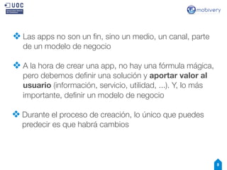 ❖ Las apps no son un ﬁn, sino un medio, un canal, parte
de un modelo de negocio

❖ A la hora de crear una app, no hay una fórmula mágica,
pero debemos deﬁnir una solución y aportar valor al
usuario (información, servicio, utilidad, ...). Y, lo más
importante, deﬁnir un modelo de negocio

❖ Durante el proceso de creación, lo único que puedes
predecir es que habrá cambios

8

 