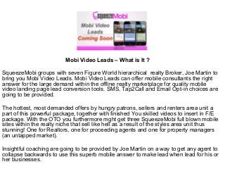 Mobi Video Leads – What is It ?
SqueezeMobi groups with seven Figure World hierarchical realty Broker, Joe Martin to
bring you Mobi Video Leads. Mobi Video Leads can offer mobile consultants the right
answer for the large demand within the offline realty marketplace for quality mobile
video landing page lead conversion tools. SMS, Tap2Call and Email Opt-in choices are
going to be provided.
The hottest, most demanded offers by hungry patrons, sellers and renters area unit a
part of this powerful package, together with finished You skilled videos to insert in F/E
package. With the OTO you furthermore mght get three SqueezeMobi full blown mobile
sites within the realty niche that sell like hell as a result of the styles area unit thus
stunning! One for Realtors, one for proceeding agents and one for property managers
(an untapped market).
Insightful coaching are going to be provided by Joe Martin on a way to get any agent to
collapse backwards to use this superb mobile answer to make lead when lead for his or
her businesses.

 