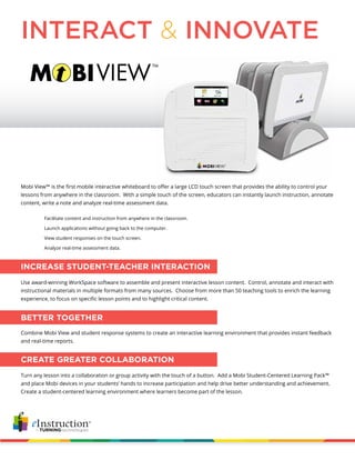 Mobi View™ is the first mobile interactive whiteboard to offer a large LCD touch screen that provides the ability to control your
lessons from anywhere in the classroom. With a simple touch of the screen, educators can instantly launch instruction, annotate
content, write a note and analyze real-time assessment data.
INTERACT & INNOVATE
Use award-winning WorkSpace software to assemble and present interactive lesson content. Control, annotate and interact with
instructional materials in multiple formats from many sources. Choose from more than 50 teaching tools to enrich the learning
experience, to focus on specific lesson points and to highlight critical content.
INCREASE STUDENT-TEACHER INTERACTION
Facilitate content and instruction from anywhere in the classroom.
Launch applications without going back to the computer.
View student responses on the touch screen.
Analyze real-time assessment data.
Combine Mobi View and student response systems to create an interactive learning environment that provides instant feedback
and real-time reports.
BETTER TOGETHER
Turn any lesson into a collaboration or group activity with the touch of a button. Add a Mobi Student-Centered Learning Pack™
and place Mobi devices in your students’ hands to increase participation and help drive better understanding and achievement.
Create a student-centered learning environment where learners become part of the lesson.
CREATE GREATER COLLABORATION
 