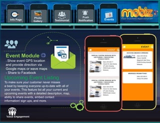 11
Testimonial
Push
NotificationInfo Page
Photo
Gallery
Events
Value
Event Module
- Show event GPS location
and provide direction via
Google maps or wave maps
- Share to Facebook
Upcoming Event Listing
To make sure your customer never misses
a beat by keeping everyone up-to-date with all of
your events. This feature list all your current and
upcoming events with a detailed description, map,
ability to share events, embed contact
information/ sign ups, and more.
 
