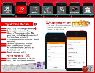 20
Shopping
Cart
Email / SMS / WhatsApp notification
Customisable registration fields
3 types of App access method (No
registration needed / Web Registration /
One time phone activation)
Configurable SMS authentication code for
registration
Facebook login method available
Email Authentication. (activate
the account only after user click the
link in the email)
Default password setting
Wallet Booking Barcode RewardsMembershipForm
Registration Module
Form Module
Customisable fields setup in the form
Email / SMS / WhatsApp notification
Use in-app forms to get respond
from your customers, or run
surveys and contests
Application/Forms
 