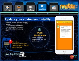 10
EventsTestimonialInfo Page
Photo
Gallery
Push
Notification
Special offers, updates, happy
hours.
Update your customers instantly
Live Updating
Push
Notification
Reminders
Promotional messages
Calls-to-action for specific
events or goals
Push
Notification
Break the barrier
between you and your
customers
Inbox Message Module
Push notification message
store into Inbox for viewing
later
 