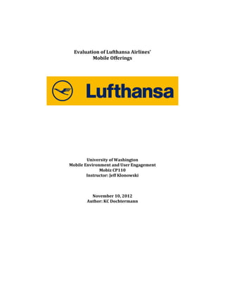  
	
  

	
  
	
  
Evaluation	
  of	
  Lufthansa	
  Airlines’	
  	
  
Mobile	
  Offerings	
  	
  
	
  
	
  
	
  

	
  
	
  
	
  
	
  
	
  
	
  
	
  
	
  
	
  
	
  
University	
  of	
  Washington	
  
Mobile	
  Environment	
  and	
  User	
  Engagement	
  
Mobiz	
  CP110	
  
Instructor:	
  Jeff	
  Klonowski	
  
	
  
	
  
	
  
November	
  10,	
  2012	
  
Author:	
  KC	
  Dochtermann	
  
	
  
	
  
	
  
	
  
	
  
	
  
	
  
	
  
	
  
	
  
	
  

	
  

 