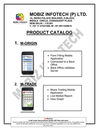 MOBIZ INFOTECH (P) LTD.
                         1A, INDRA PALACE BUILDING, H-BLOCK,
                         MIDDLE CIRCLE, CONNAUGHT PLACE
                         NEW DELHI – 110 001
                         T: +91 11 47537260, M: +91 9811550615


                     PRODUCT CATALOG

  1.       M-ORIGIN


                                                      Form Filling Mobile
                                                       Application
                                                      Connected to a Back
                                                       Office
                                                      Back Office validates
                                                       Server




  2. M-TRADE
                                                     Share Trading Mobile
                                                      Application
                                                     Live Market Report
                                                     View Graph




                                                pdfMachine
                         A pdf writer that produces quality PDF files with ease!
Produce quality PDF files in seconds and preserve the integrity of your original documents. Compatible across
     nearly all Windows platforms, if you can print from a windows application you can use pdfMachine.
                                               Get yours now!
 
