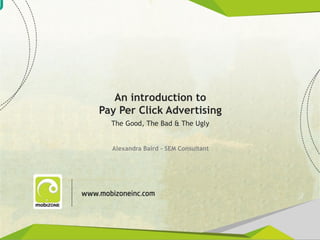 An introduction to
               Pay Per Click Advertising
                  The Good, The Bad & The Ugly


                  Alexandra Baird – SEM Consultant




www.mobiZONEinc.com
 